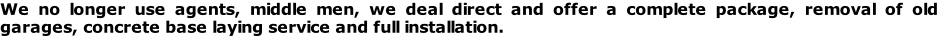 We no longer use agents, middle men, we deal direct and offer a complete package, removal of old garages, concrete base laying service and full installation.
